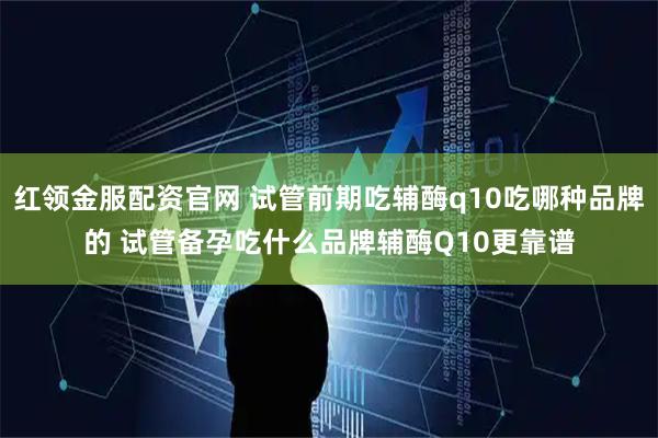 红领金服配资官网 试管前期吃辅酶q10吃哪种品牌的 试管备孕吃什么品牌辅酶Q10更靠谱