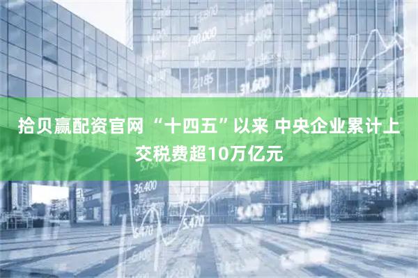 拾贝赢配资官网 “十四五”以来 中央企业累计上交税费超10万亿元