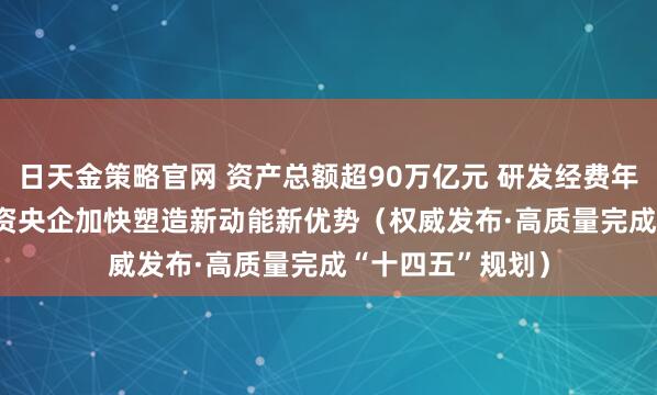 日天金策略官网 资产总额超90万亿元 研发经费年均增长6.5% 国资央企加快塑造新动能新优势（权威发布·高质量完成“十四五”规划）