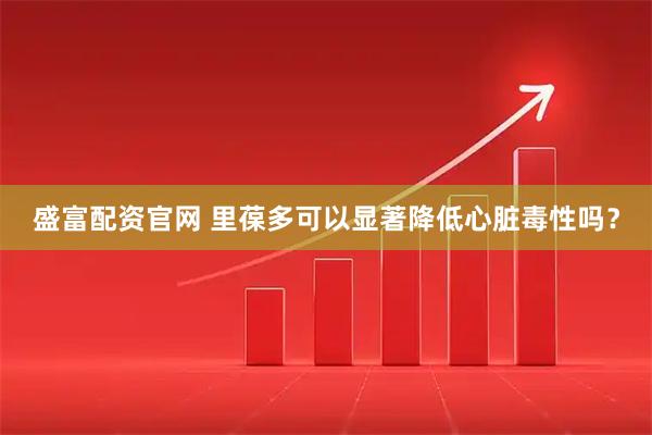 盛富配资官网 里葆多可以显著降低心脏毒性吗？