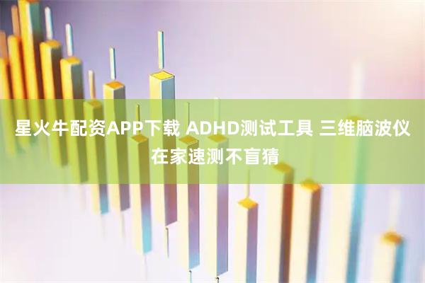 星火牛配资APP下载 ADHD测试工具 三维脑波仪 在家速测不盲猜
