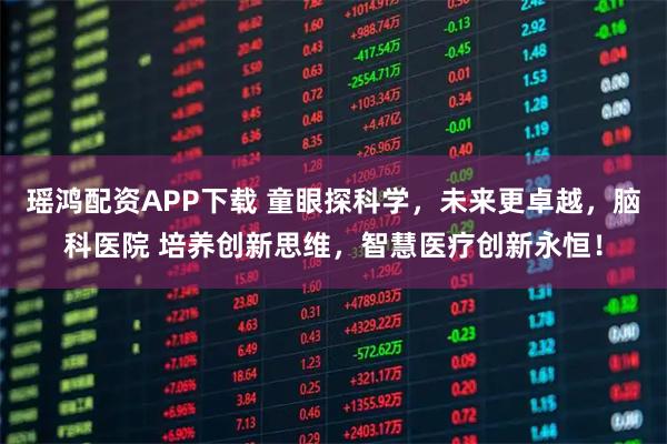 瑶鸿配资APP下载 童眼探科学，未来更卓越，脑科医院 培养创新思维，智慧医疗创新永恒！