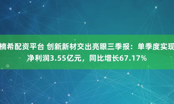 楠希配资平台 创新新材交出亮眼三季报：单季度实现净利润3.55亿元，同比增长67.17%