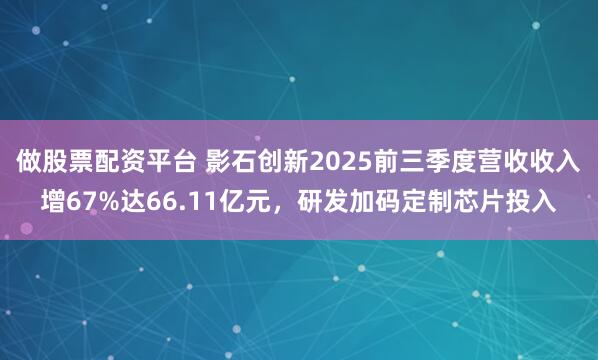 做股票配资平台 影石创新2025前三季度营收收入增67%达66.11亿元，研发加码定制芯片投入