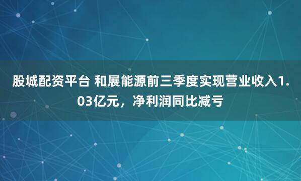 股城配资平台 和展能源前三季度实现营业收入1.03亿元，净利润同比减亏