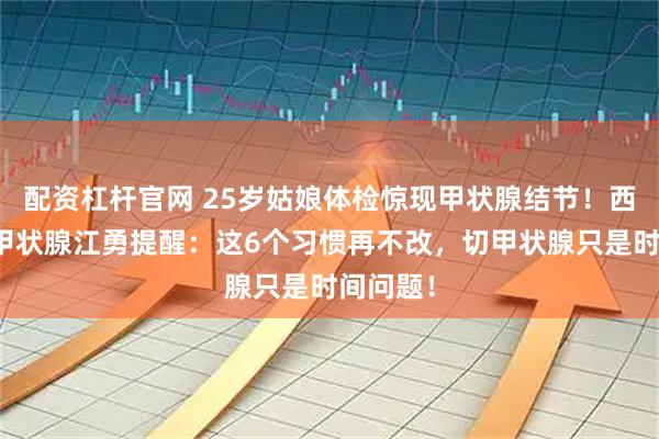 配资杠杆官网 25岁姑娘体检惊现甲状腺结节！西安甲康甲状腺江勇提醒：这6个习惯再不改，切甲状腺只是时间问题！