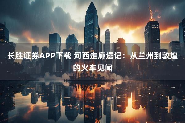 长胜证券APP下载 河西走廊漫记：从兰州到敦煌的火车见闻