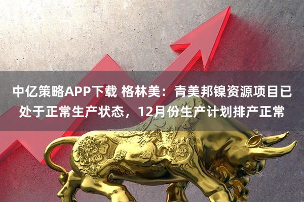 中亿策略APP下载 格林美：青美邦镍资源项目已处于正常生产状态，12月份生产计划排产正常