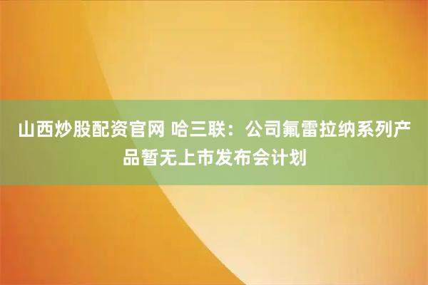 山西炒股配资官网 哈三联：公司氟雷拉纳系列产品暂无上市发布会计划