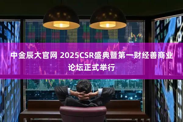 中金辰大官网 2025CSR盛典暨第一财经善商业论坛正式举行