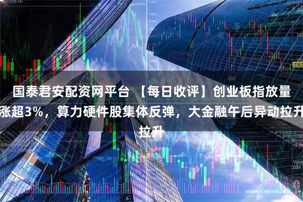 国泰君安配资网平台 【每日收评】创业板指放量涨超3%，算力硬件股集体反弹，大金融午后异动拉升
