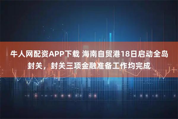 牛人网配资APP下载 海南自贸港18日启动全岛封关，封关三项金融准备工作均完成