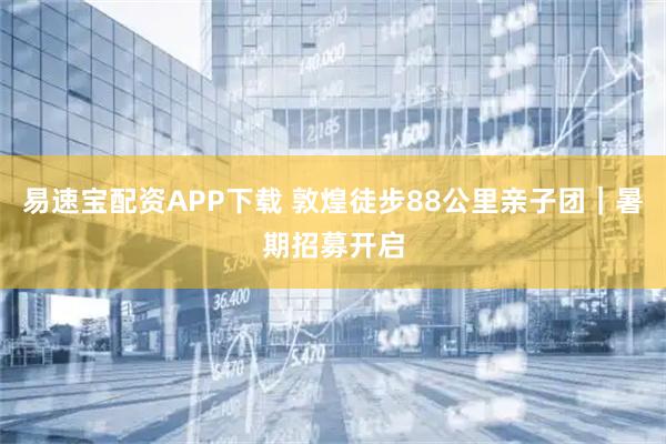 易速宝配资APP下载 敦煌徒步88公里亲子团｜暑期招募开启