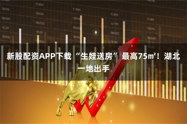 新股配资APP下载 “生娃送房” 最高75㎡！湖北一地出手