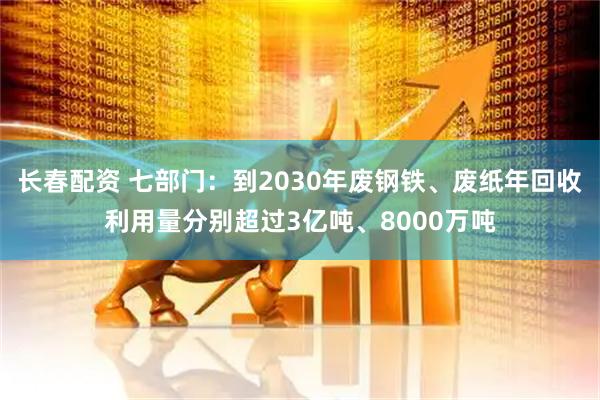 长春配资 七部门:到2030年废钢铁、废纸年回收利用量分别超过3亿吨、8000万吨