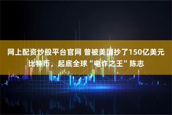 网上配资炒股平台官网 曾被美国抄了150亿美元比特币，起底全球“电诈之王”陈志