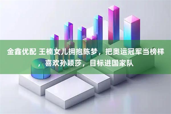 金鑫优配 王楠女儿拥抱陈梦，把奥运冠军当榜样，喜欢孙颖莎，目标进国家队