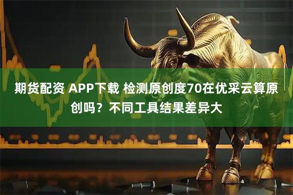 期货配资 APP下载 检测原创度70在优采云算原创吗？不同工具结果差异大