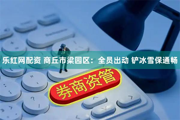 乐红网配资 商丘市梁园区：全员出动 铲冰雪保通畅