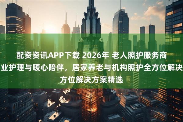 配资资讯APP下载 2026年 老人照护服务商推荐：专业护理与暖心陪伴，居家养老与机构照护全方位解决方案精选