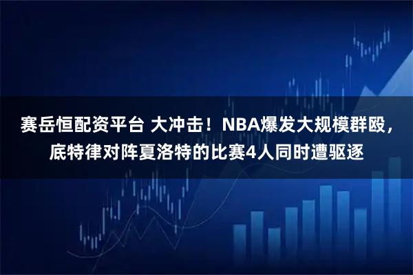 赛岳恒配资平台 大冲击！NBA爆发大规模群殴，底特律对阵夏洛特的比赛4人同时遭驱逐