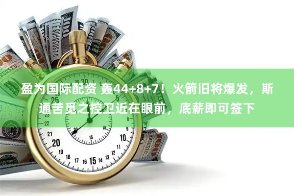 盈为国际配资 轰44+8+7！火箭旧将爆发，斯通苦觅之控卫近在眼前，底薪即可签下